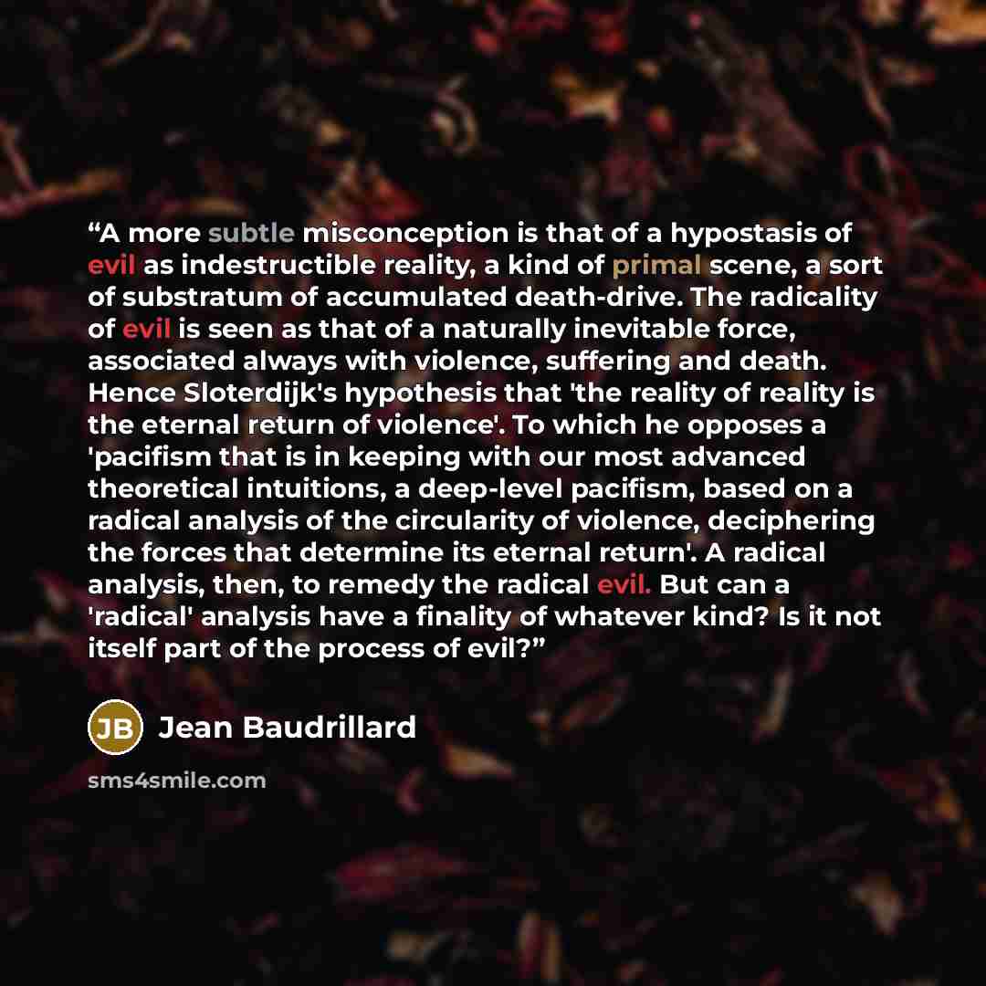 “A more subtle misconception is that of a hypostasis of evil as indestructible reality, a kind of primal scene, a sort of substratum of accumulated death-drive. The radicality of evil is seen as that of a naturally inevitable force, associated always with violence, suffering and death. Hence…” quote by Jean Baudrillard