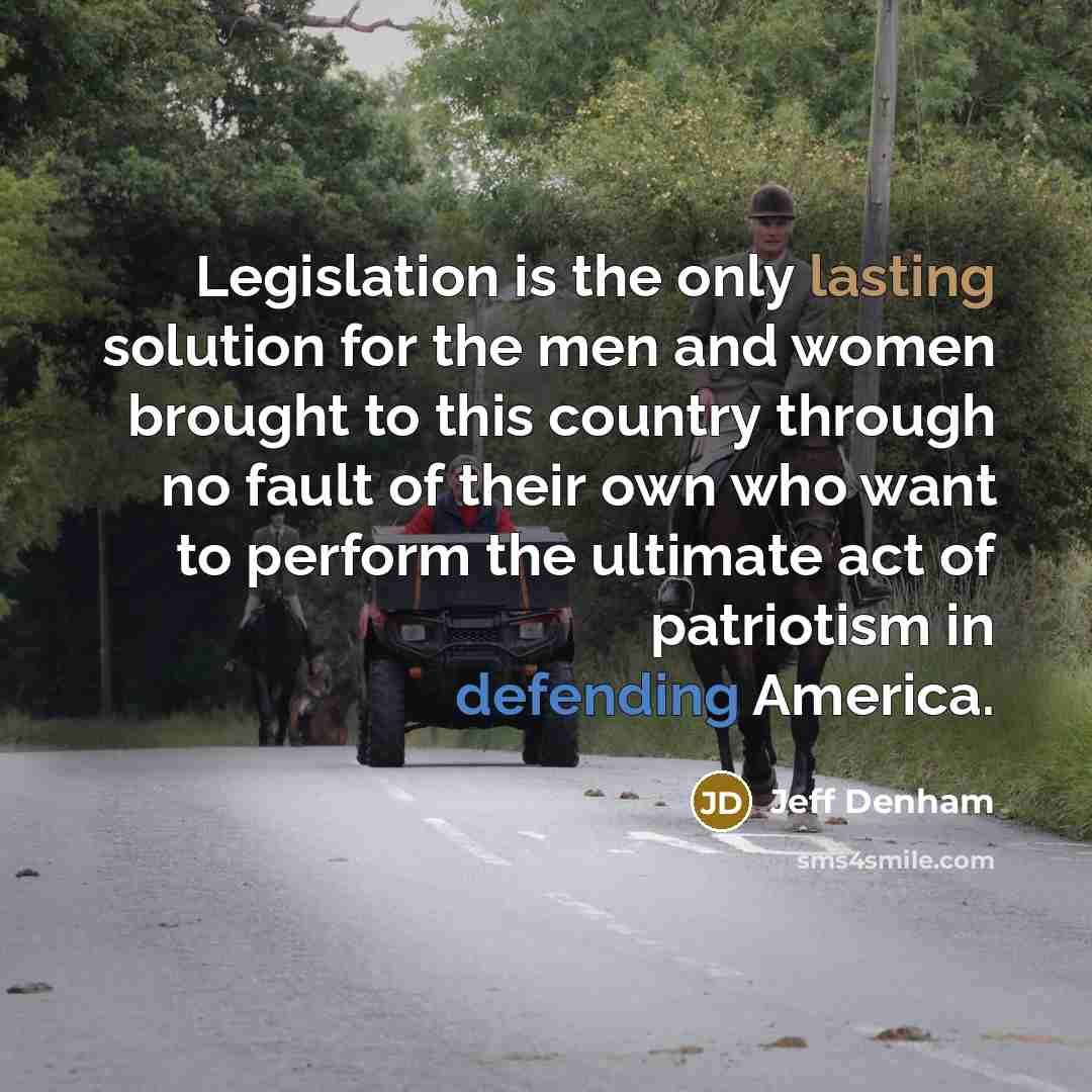 “Legislation is the only lasting solution for the men and women brought to this country through no fault of their own who want to perform the ultimate act of patriotism in defending America.” quote by Jeff Denham