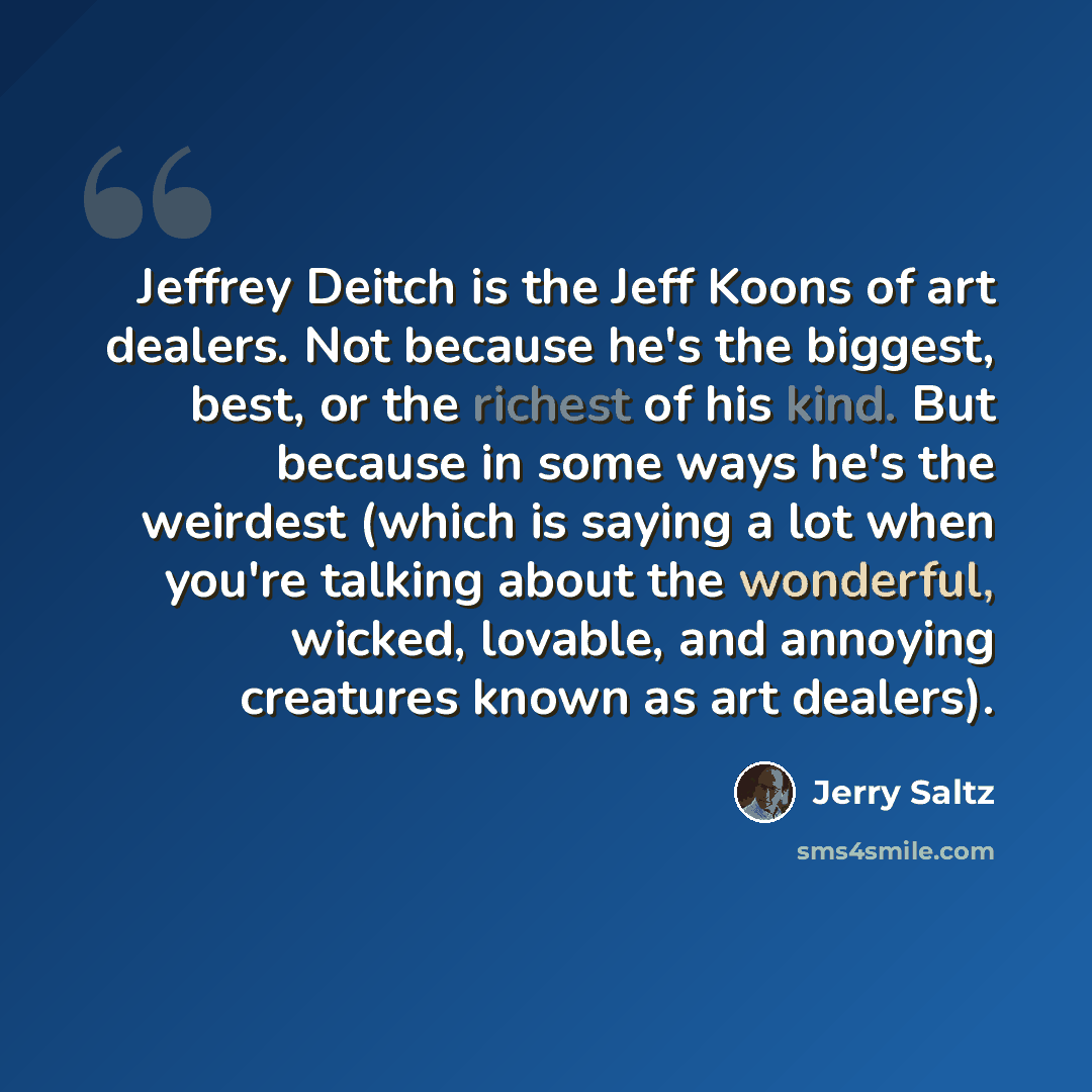 “Jeffrey Deitch is the Jeff Koons of art dealers. Not because he's the biggest, best, or the richest of his kind. But because in some ways he's the weirdest (which is saying a lot when you're talking about the wonderful, wicked, lovable, and annoying creatures known as art dealers).” quote by Jerry Saltz