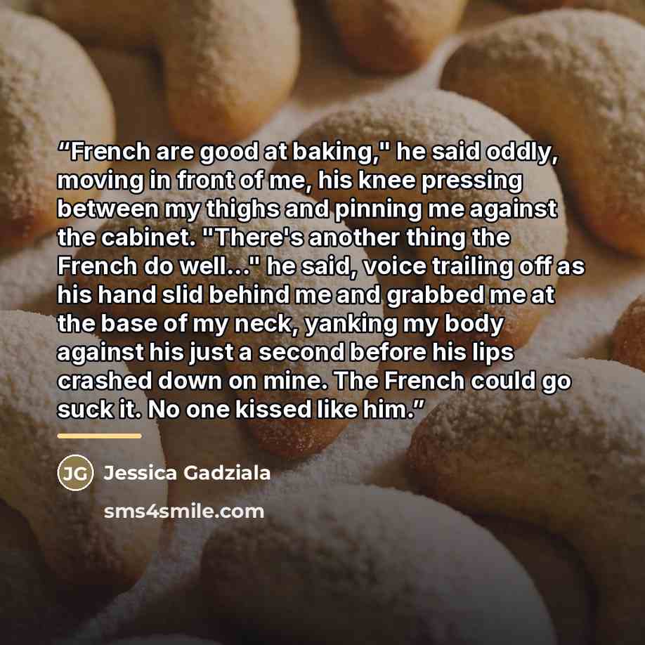 “French are good at baking," he said oddly, moving in front of me, his knee pressing between my thighs and pinning me against the cabinet. "There's another thing the French do well..." he said, voice trailing off as his hand slid behind me and grabbed me at the base of my neck, yanking my body…” quote by Jessica Gadziala