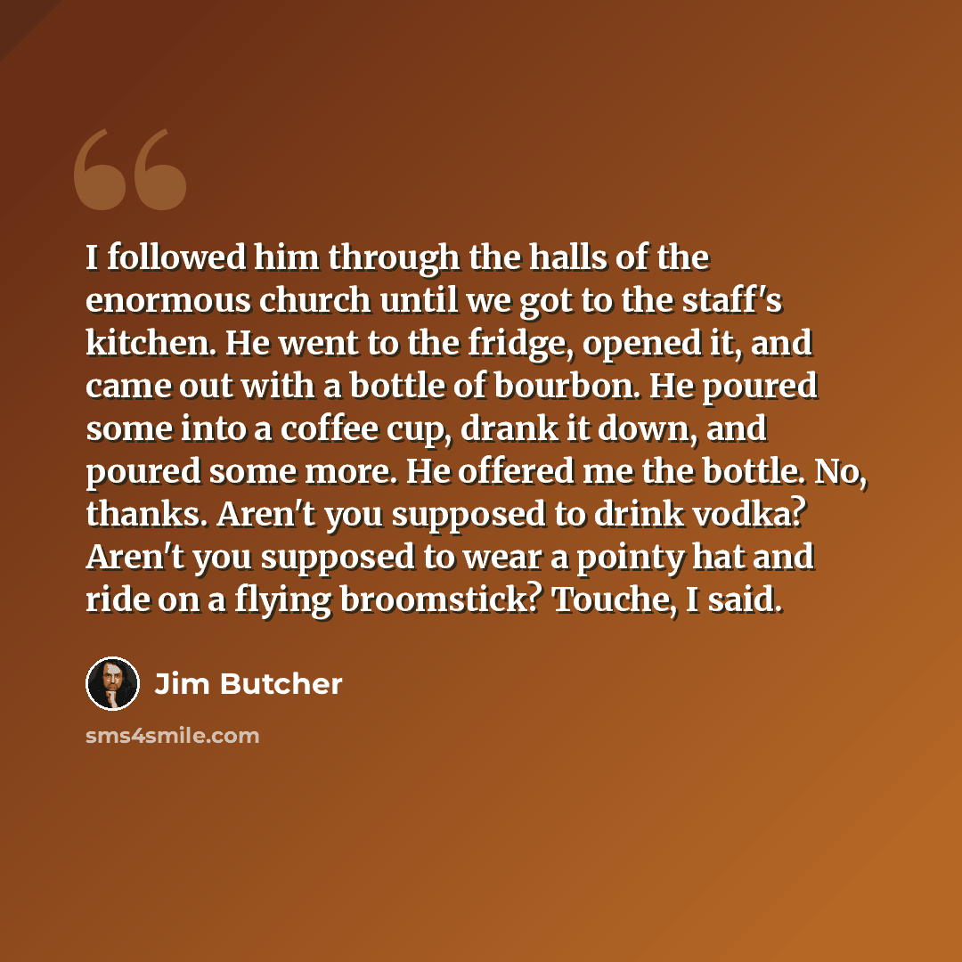 “I followed him through the halls of the enormous church until we got to the staff's kitchen. He went to the fridge, opened it, and came out with a bottle of bourbon. He poured some into a coffee cup, drank it down, and poured some more. He offered me the bottle. No, thanks. Aren't you supposed to…” quote by Jim Butcher