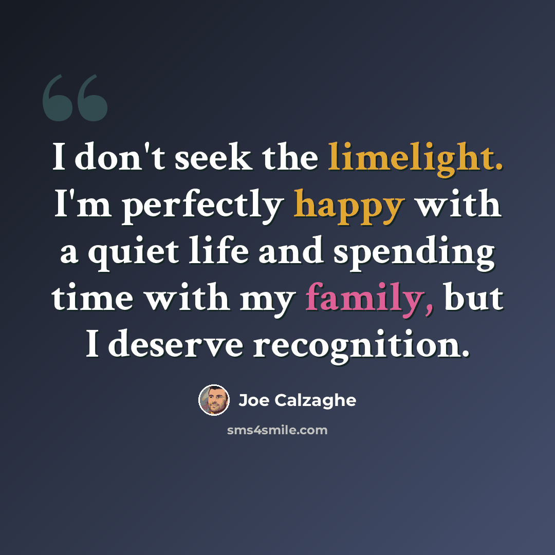 “I don't seek the limelight. I'm perfectly happy with a quiet life and spending time with my family, but I deserve recognition.” quote by Joe Calzaghe