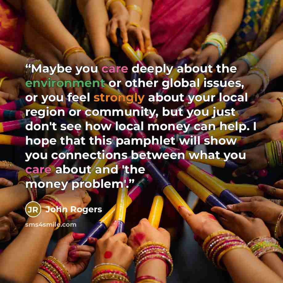 “Maybe you care deeply about the environment or other global issues, or you feel strongly about your local region or community, but you just don't see how local money can help. I hope that this pamphlet will show you connections between what you care about and 'the money problem'.” quote by John Rogers