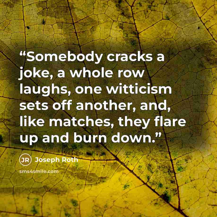“Somebody cracks a joke, a whole row laughs, one witticism sets off another, and, like matches, they flare up and burn down.” quote by Joseph Roth