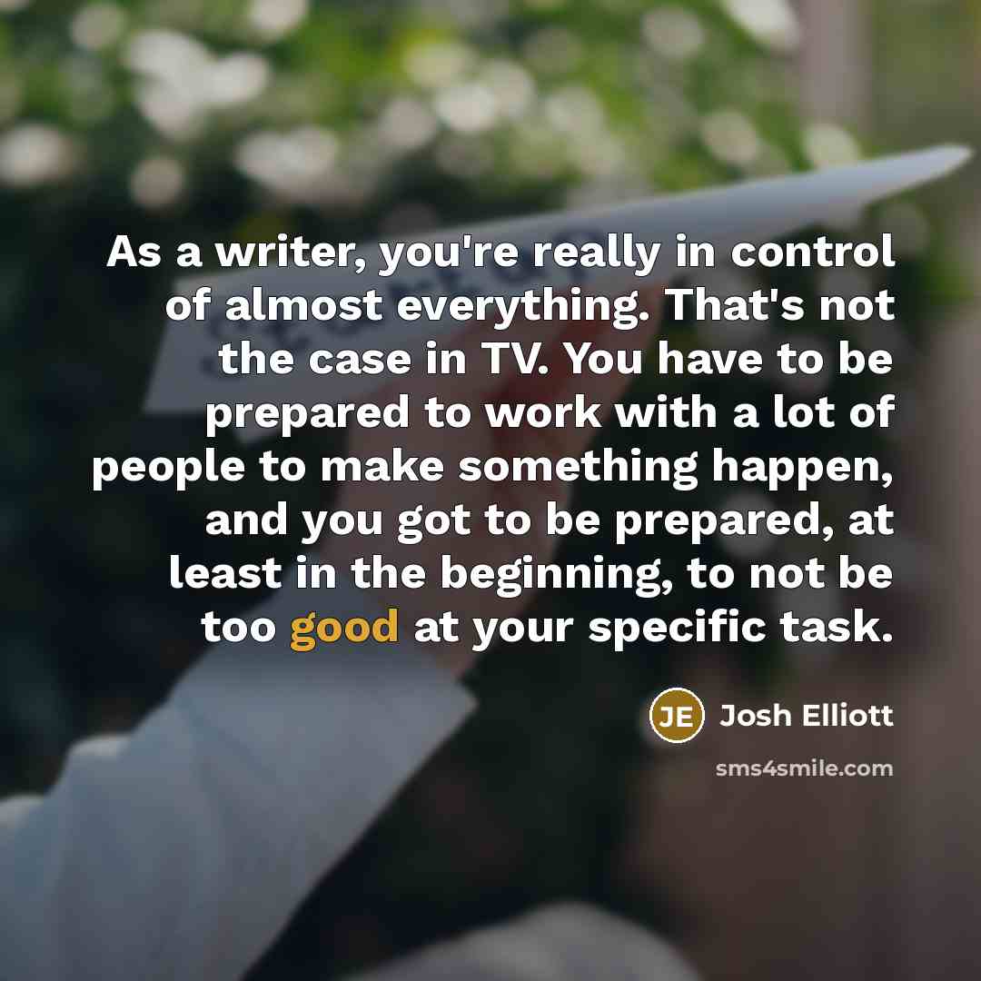 “As a writer, you're really in control of almost everything. That's not the case in TV. You have to be prepared to work with a lot of people to make something happen, and you got to be prepared, at least in the beginning, to not be too good at your specific task.” quote by Josh Elliott