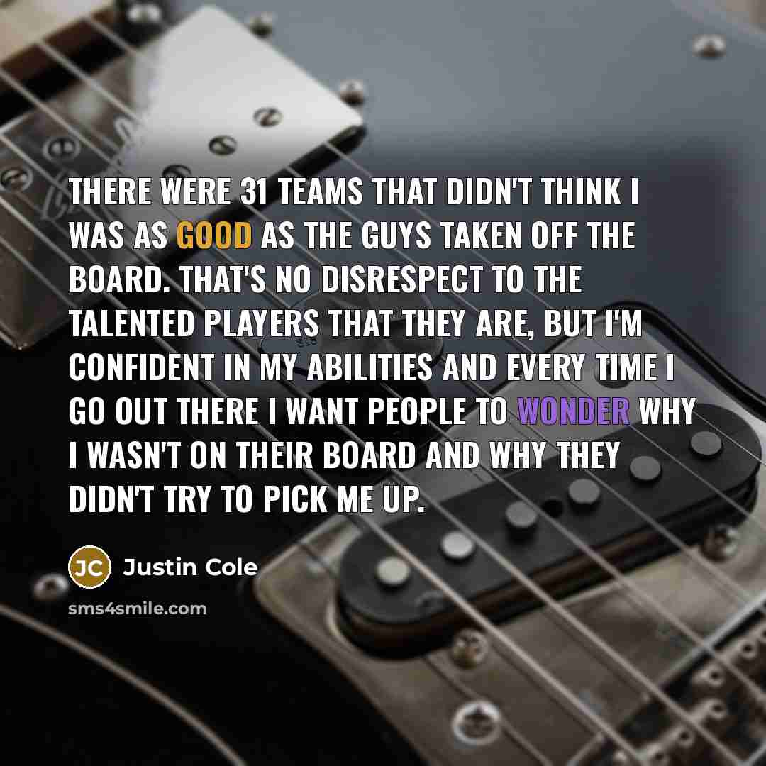 “There were 31 teams that didn't think I was as good as the guys taken off the board. That's no disrespect to the talented players that they are, but I'm confident in my abilities and every time I go out there I want people to wonder why I wasn't on their board and why they didn't try to pick me up.” quote by Justin Cole