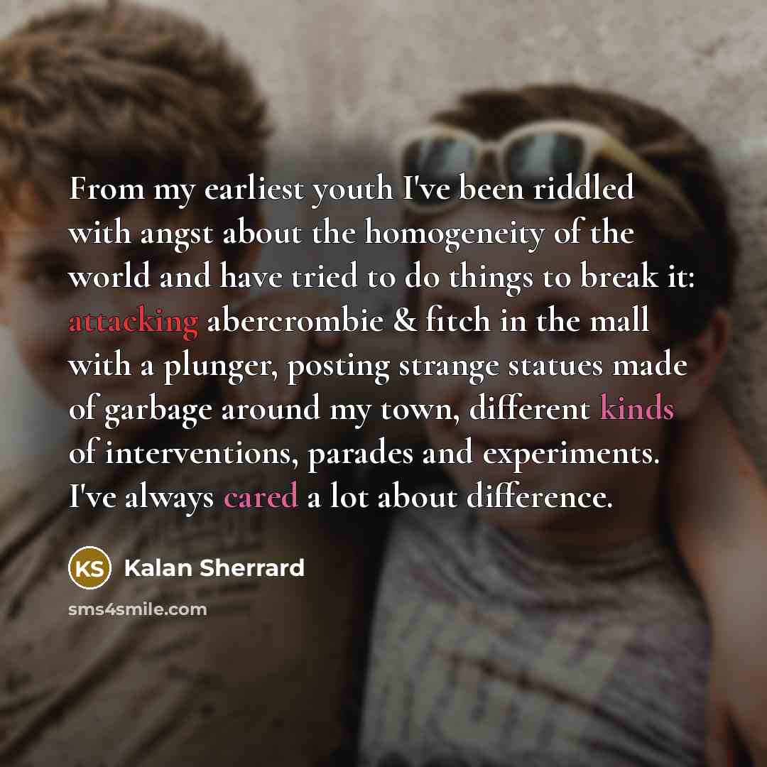 “From my earliest youth I've been riddled with angst about the homogeneity of the world and have tried to do things to break it: attacking abercrombie & fitch in the mall with a plunger, posting strange statues made of garbage around my town, different kinds of interventions, parades and…” quote by Kalan Sherrard