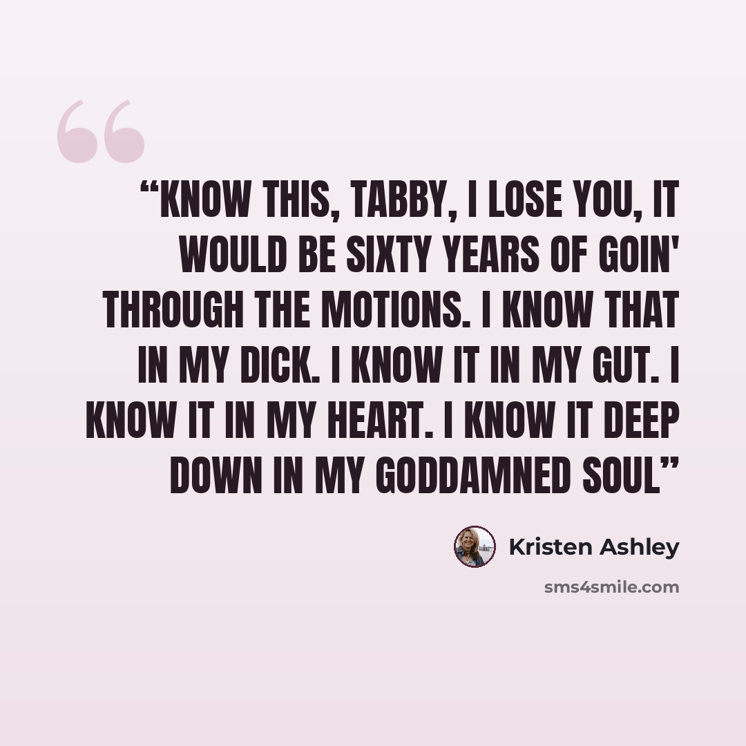 “Know this, Tabby, I lose you, it would be sixty years of goin' through the motions. I know that in my dick. I know it in my gut. I know it in my heart. I know it deep down in my goddamned soul” quote by Kristen Ashley