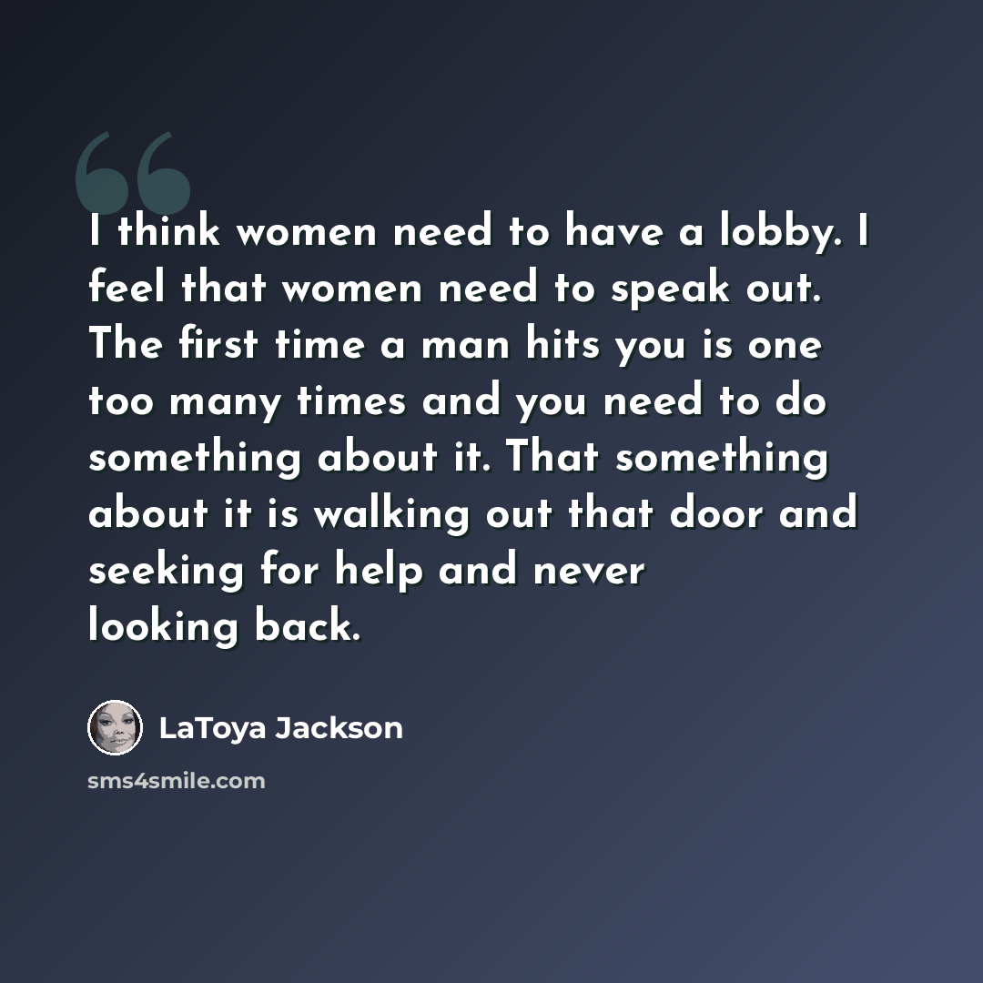 “I think women need to have a lobby. I feel that women need to speak out. The first time a man hits you is one too many times and you need to do something about it. That something about it is walking out that door and seeking for help and never looking back.” quote by LaToya Jackson