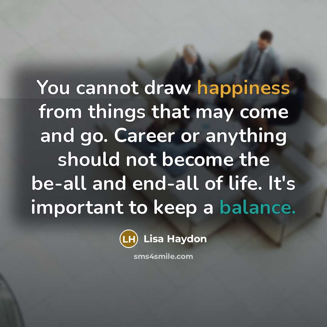 “You cannot draw happiness from things that may come and go. Career or anything should not become the be-all and end-all of life. It's important to keep a balance.” quote by Lisa Haydon