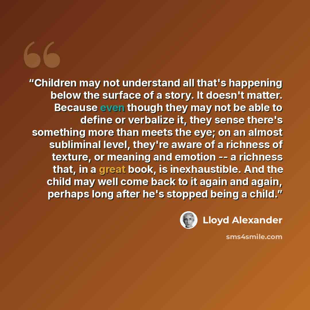 “Children may not understand all that's happening below the surface of a story. It doesn't matter. Because even though they may not be able to define or verbalize it, they sense there's something more than meets the eye; on an almost subliminal level, they're aware of a richness of texture, or…” quote by Lloyd Alexander