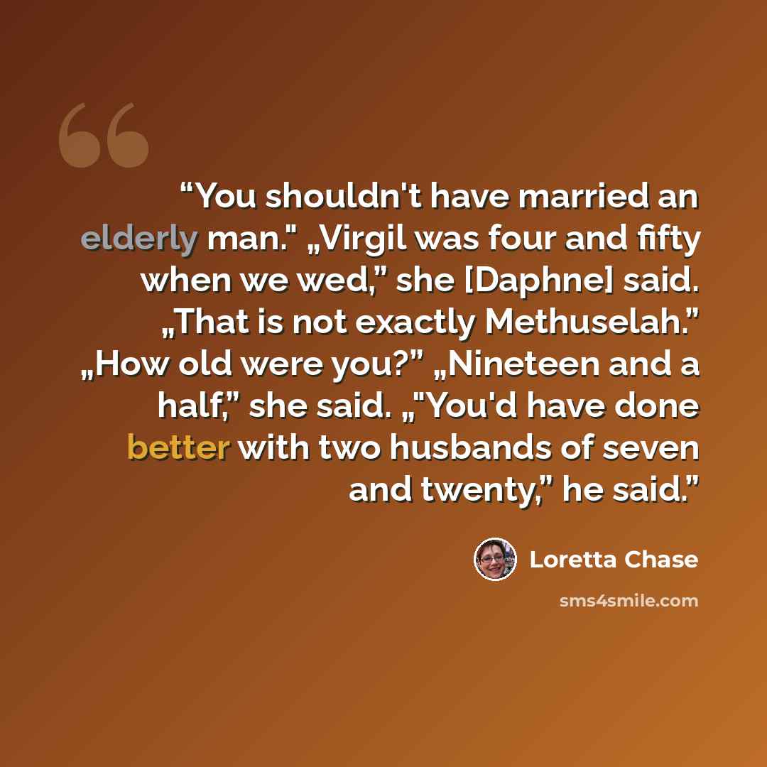 “You shouldn't have married an elderly man." „Virgil was four and fifty when we wed,” she [Daphne] said. „That is not exactly Methuselah.” „How old were you?” „Nineteen and a half,” she said. „"You'd have done better with two husbands of seven and twenty,” he said.” quote by Loretta Chase