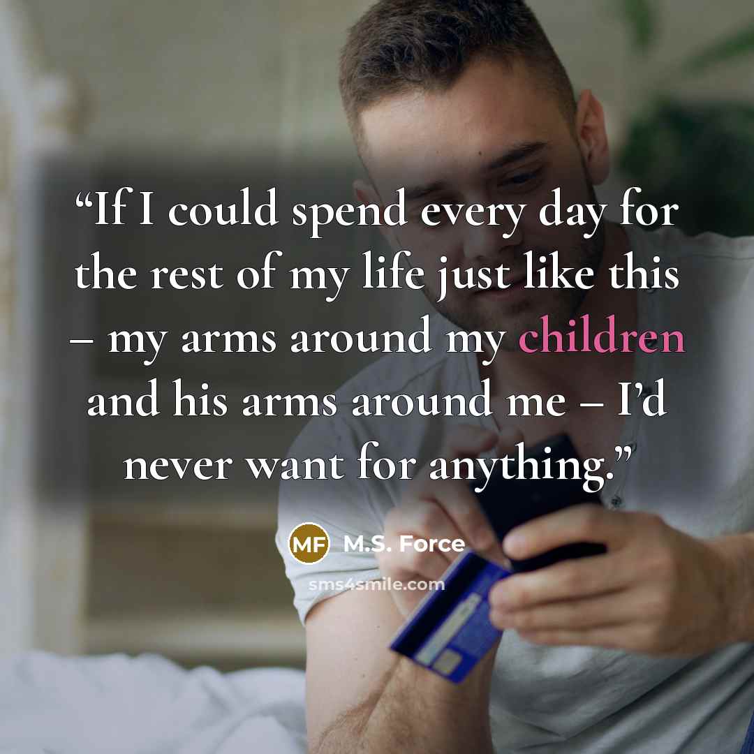 “If I could spend every day for the rest of my life just like this – my arms around my children and his arms around me – I’d never want for anything.” quote by M.S. Force