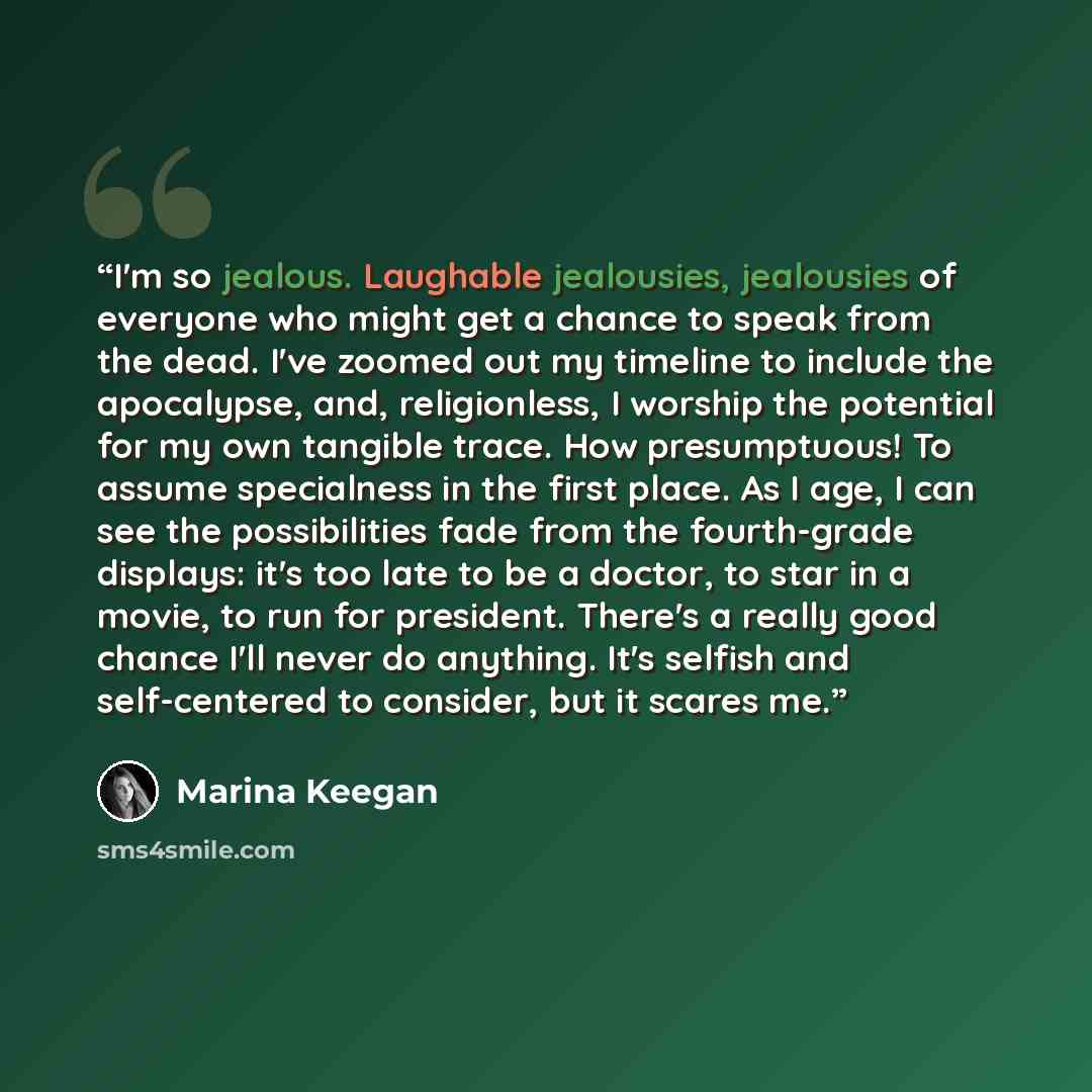 “I'm so jealous. Laughable jealousies, jealousies of everyone who might get a chance to speak from the dead. I've zoomed out my timeline to include the apocalypse, and, religionless, I worship the potential for my own tangible trace. How presumptuous! To assume specialness in the first place. As I…” quote by Marina Keegan