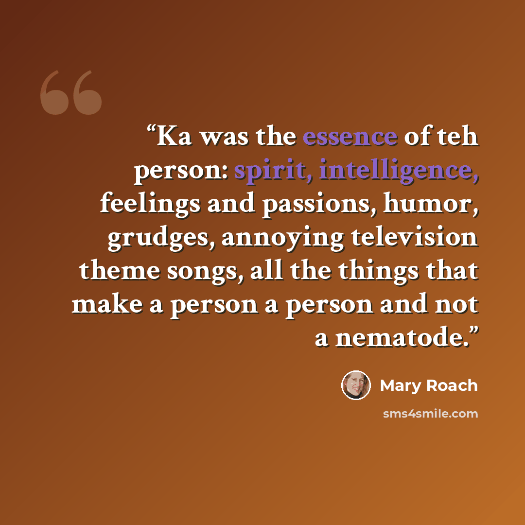 “Ka was the essence of teh person: spirit, intelligence, feelings and passions, humor, grudges, annoying television theme songs, all the things that make a person a person and not a nematode.” quote by Mary Roach