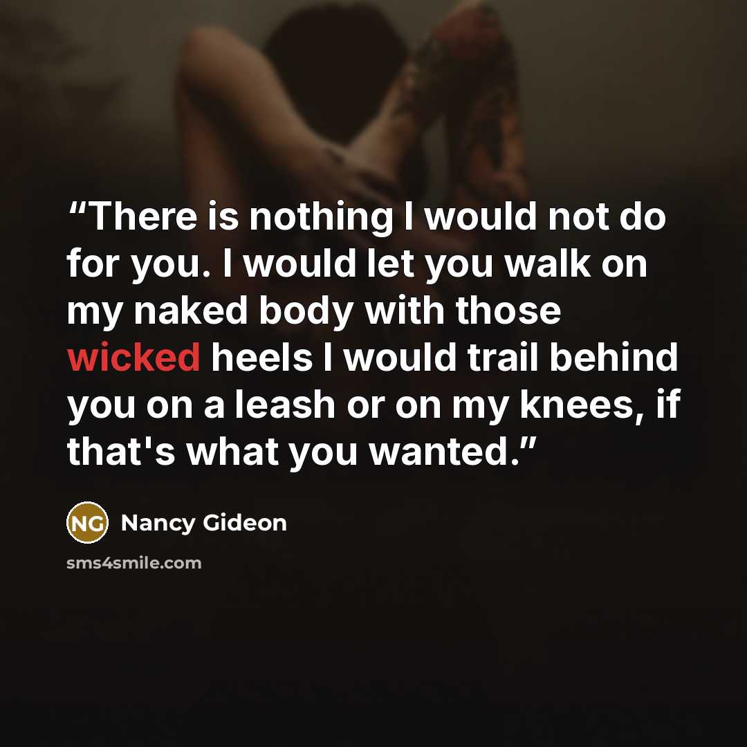 “There is nothing I would not do for you. I would let you walk on my naked body with those wicked heels I would trail behind you on a leash or on my knees, if that's what you wanted.” quote by Nancy Gideon