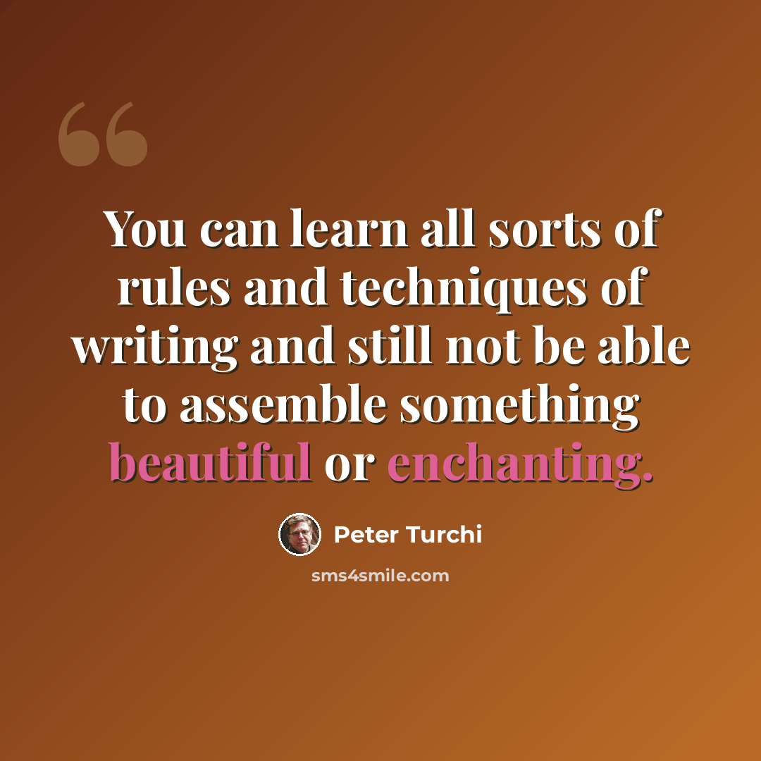 “You can learn all sorts of rules and techniques of writing and still not be able to assemble something beautiful or enchanting.” quote by Peter Turchi