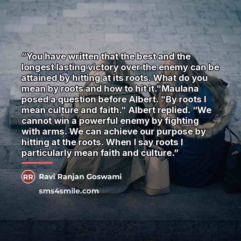 “You have written that the best and the longest lasting victory over the enemy can be attained by hitting at its roots. What do you mean by roots and how to hit it."Maulana posed a question before Albert. "By roots I mean culture and faith." Albert replied. “We cannot win a powerful enemy by…” quote by Ravi Ranjan Goswami