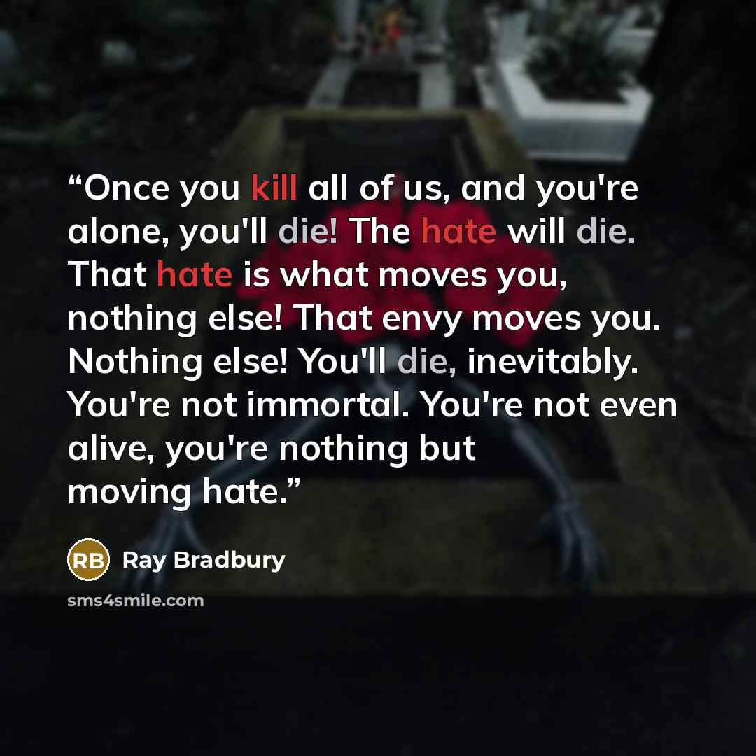 “Once you kill all of us, and you're alone, you'll die! The hate will die. That hate is what moves you, nothing else! That envy moves you. Nothing else! You'll die, inevitably. You're not immortal. You're not even alive, you're nothing but moving hate.” quote by Ray Bradbury
