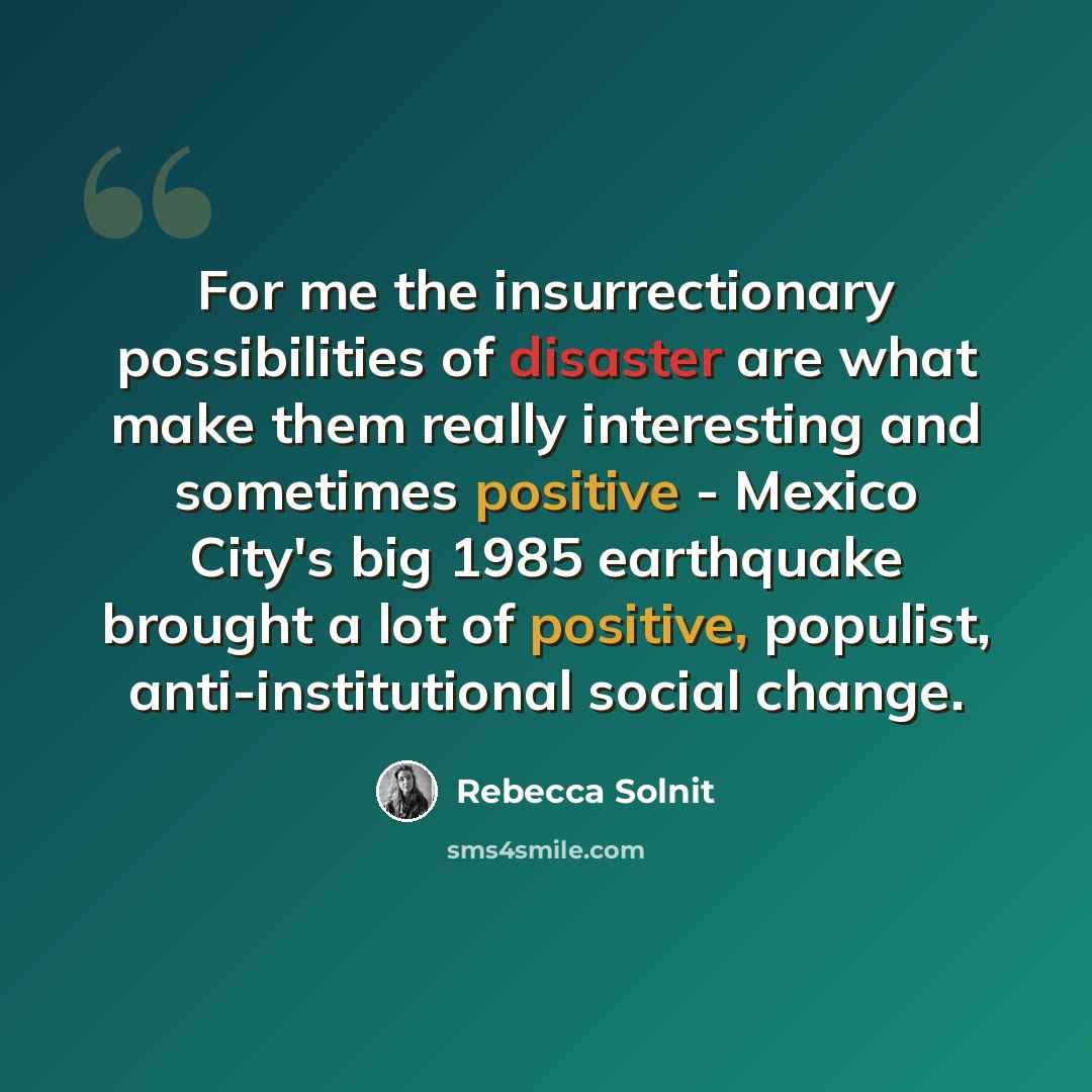 “For me the insurrectionary possibilities of disaster are what make them really interesting and sometimes positive - Mexico City's big 1985 earthquake brought a lot of positive, populist, anti-institutional social change.” quote by Rebecca Solnit