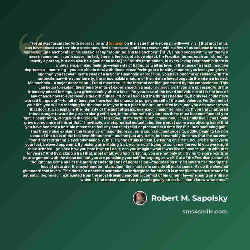 “Freud was fascinated with depression and focused on the issue that we began with—why is it that most of us can have occasional terrible experiences, feel depressed, and then recover, while a few of us collapse into major depression (melancholia)? In his classic essay “Mourning and Melancholia”…” quote by Robert M. Sapolsky