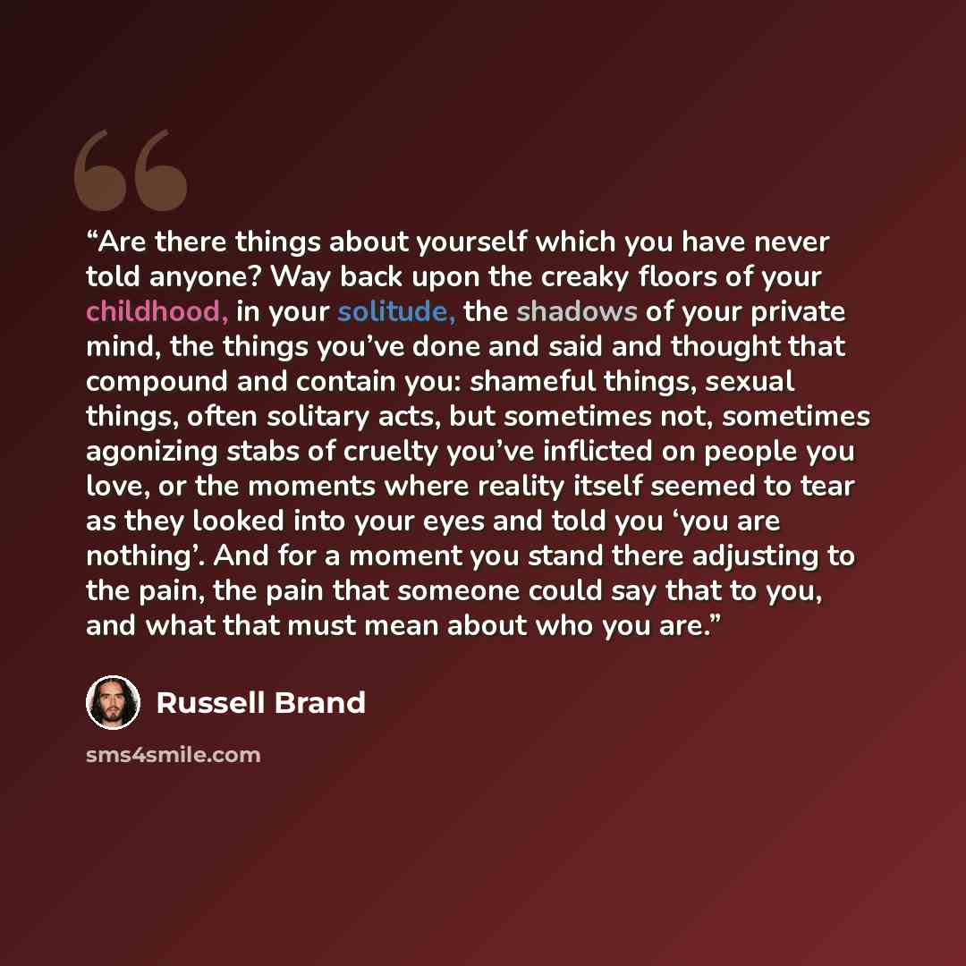 “Are there things about yourself which you have never told anyone? Way back upon the creaky floors of your childhood, in your solitude, the shadows of your private mind, the things you’ve done and said and thought that compound and contain you: shameful things, sexual things, often solitary acts…” quote by Russell Brand
