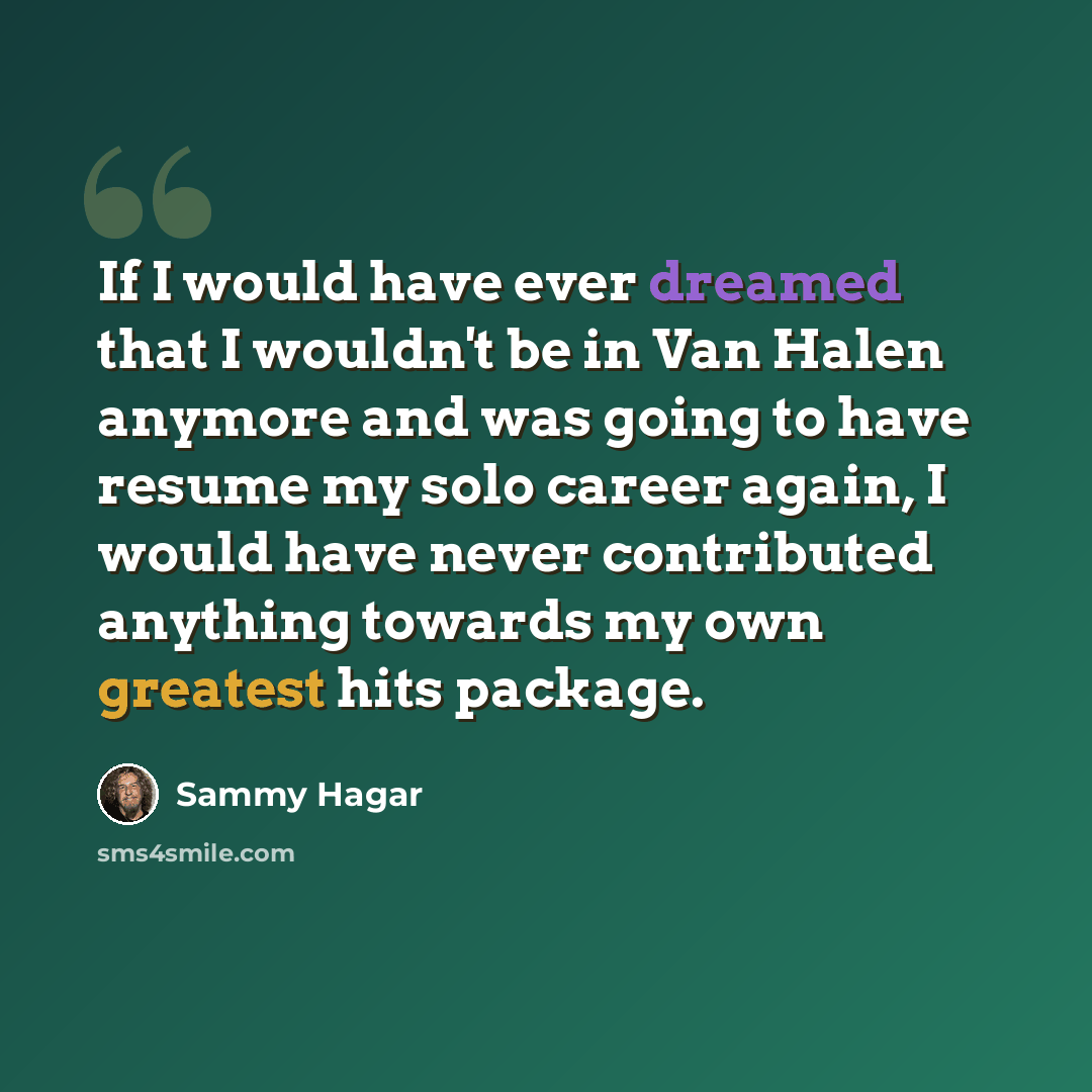 “If I would have ever dreamed that I wouldn't be in Van Halen anymore and was going to have resume my solo career again, I would have never contributed anything towards my own greatest hits package.” quote by Sammy Hagar