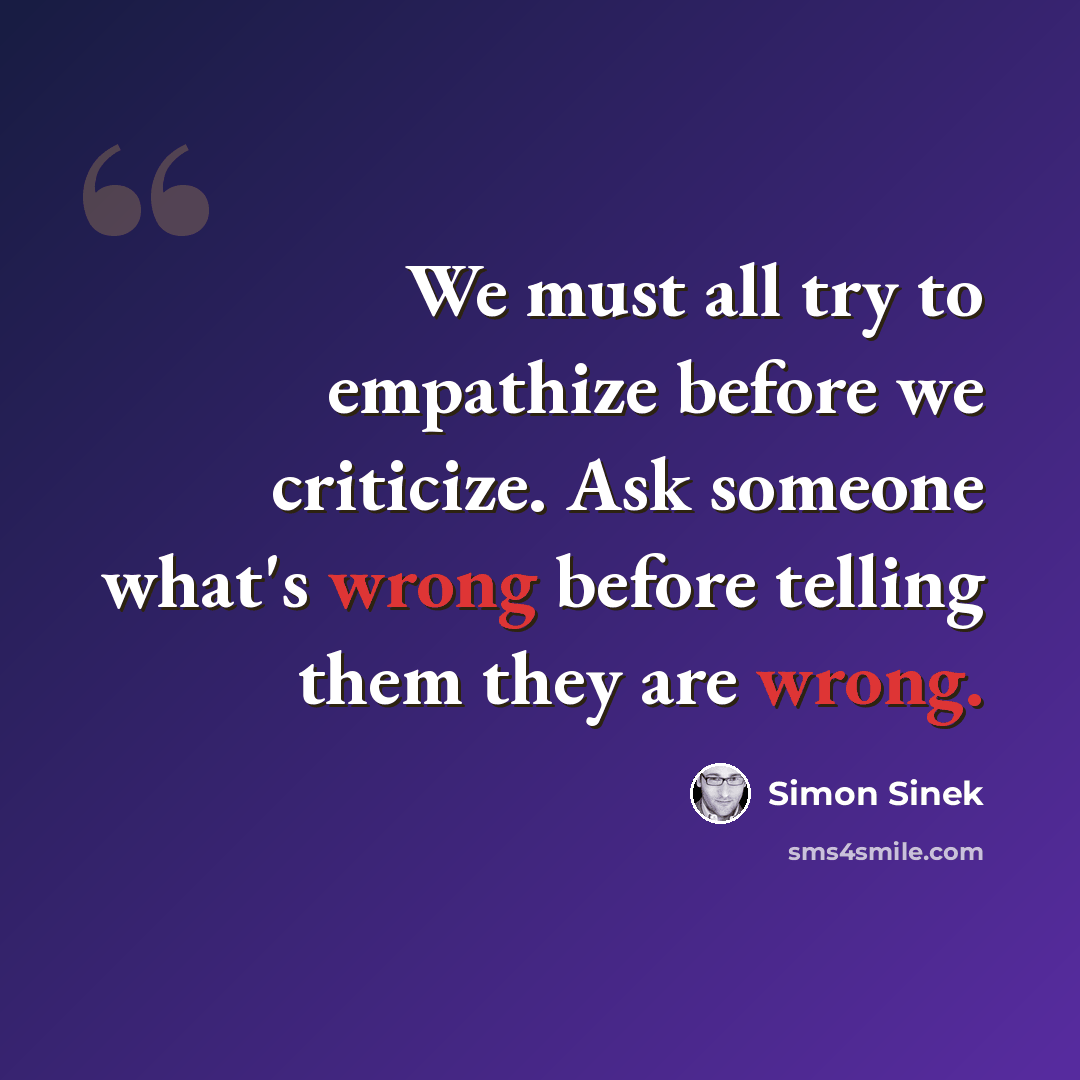 “We must all try to empathize before we criticize. Ask someone what's wrong before telling them they are wrong.” quote by Simon Sinek