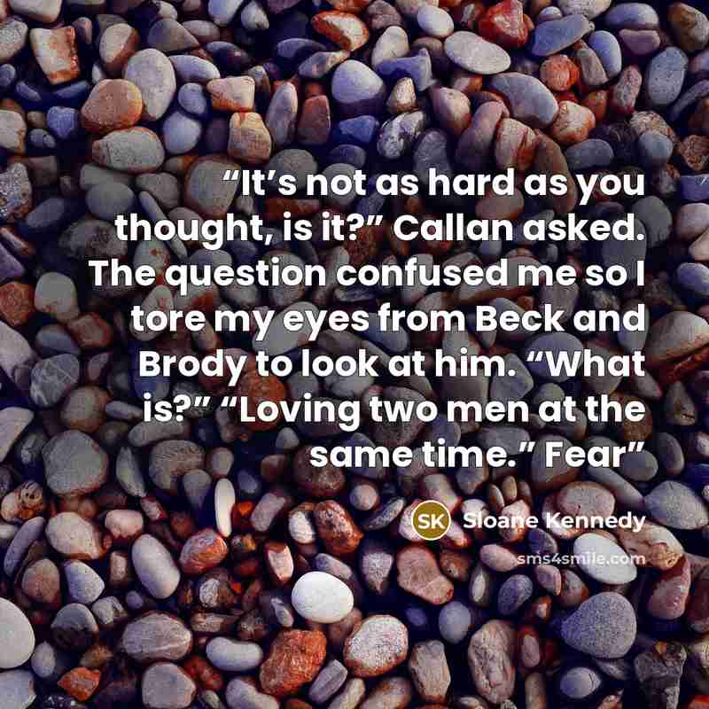 “It’s not as hard as you thought, is it?” Callan asked. The question confused me so I tore my eyes from Beck and Brody to look at him. “What is?” “Loving two men at the same time.” Fear” quote by Sloane Kennedy