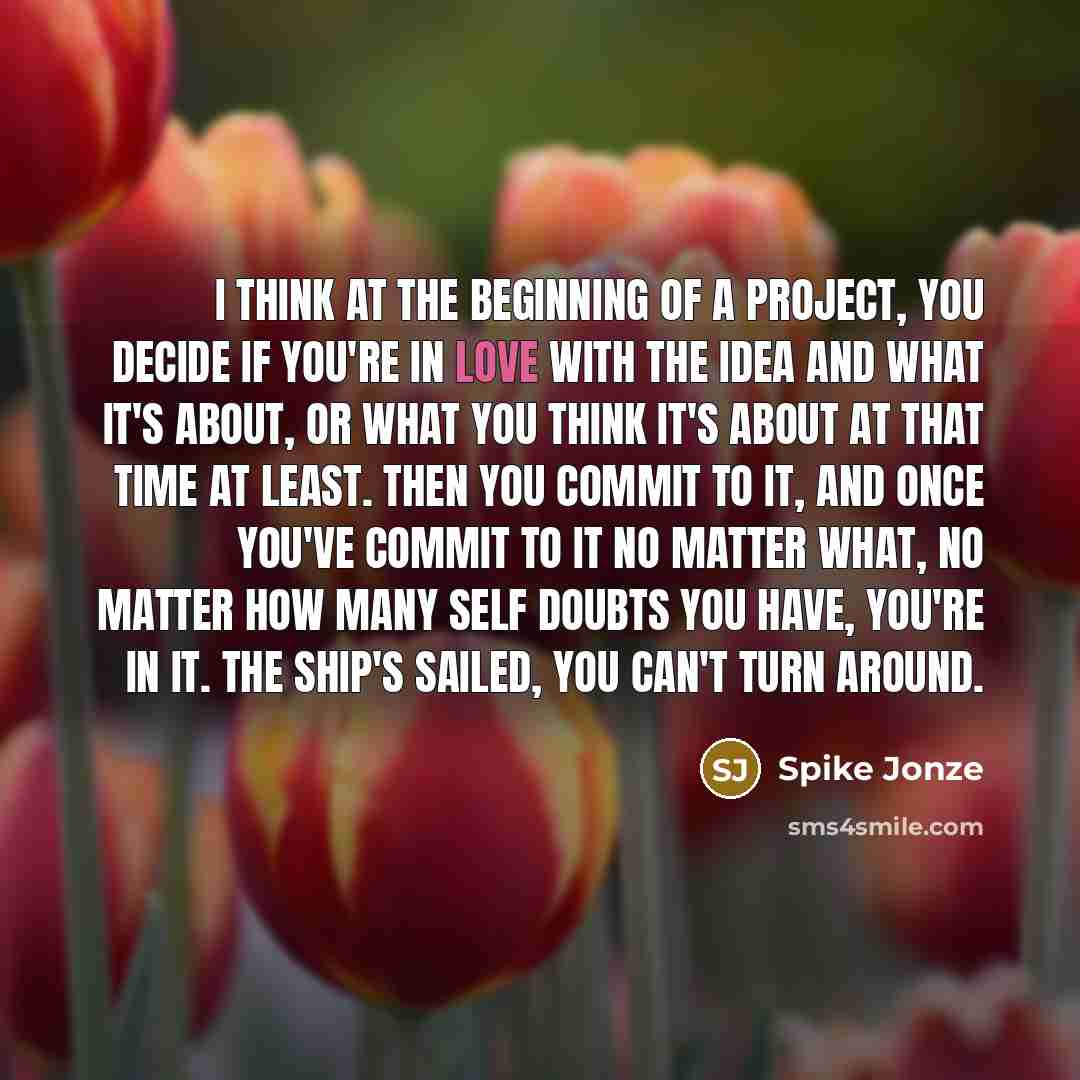 “I think at the beginning of a project, you decide if you're in love with the idea and what it's about, or what you think it's about at that time at least. Then you commit to it, and once you've commit to it no matter what, no matter how many self doubts you have, you're in it. The ship's sailed…” quote by Spike Jonze