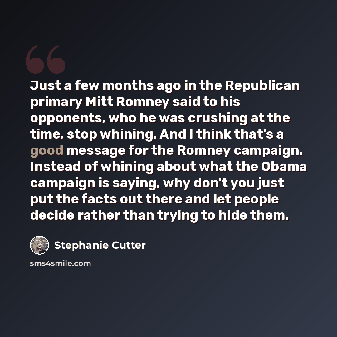 “Just a few months ago in the Republican primary Mitt Romney said to his opponents, who he was crushing at the time, stop whining. And I think that's a good message for the Romney campaign. Instead of whining about what the Obama campaign is saying, why don't you just put the facts out there and…” quote by Stephanie Cutter