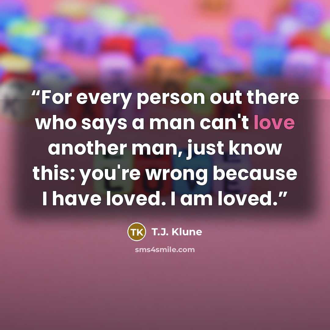 “For every person out there who says a man can't love another man, just know this: you're wrong because I have loved. I am loved.” quote by T.J. Klune