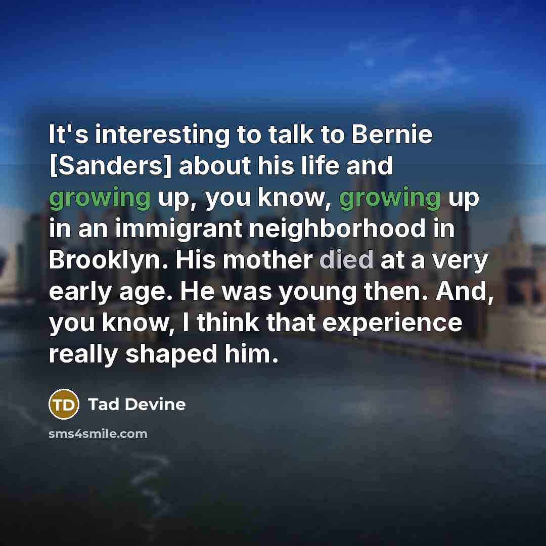 “It's interesting to talk to Bernie [Sanders] about his life and growing up, you know, growing up in an immigrant neighborhood in Brooklyn. His mother died at a very early age. He was young then. And, you know, I think that experience really shaped him.” quote by Tad Devine