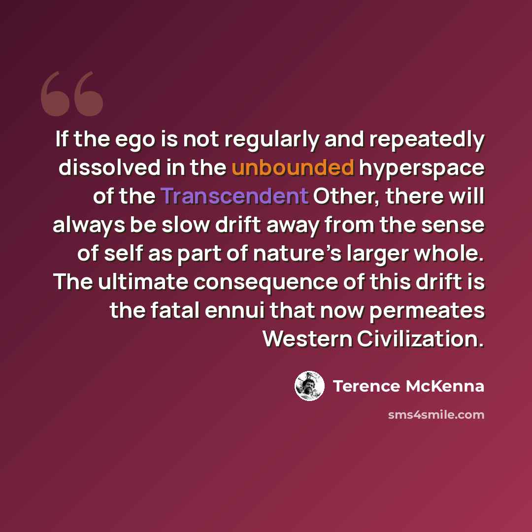 “If the ego is not regularly and repeatedly dissolved in the unbounded hyperspace of the Transcendent Other, there will always be slow drift away from the sense of self as part of nature’s larger whole. The ultimate consequence of this drift is the fatal ennui that now permeates Western Civilization.” quote by Terence McKenna
