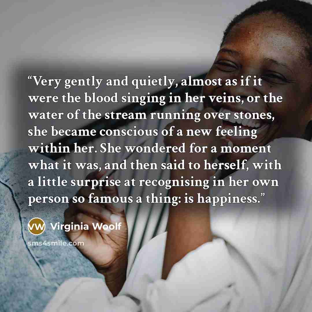 “Very gently and quietly, almost as if it were the blood singing in her veins, or the water of the stream running over stones, she became conscious of a new feeling within her. She wondered for a moment what it was, and then said to herself, with a little surprise at recognising in her own person…” quote by Virginia Woolf