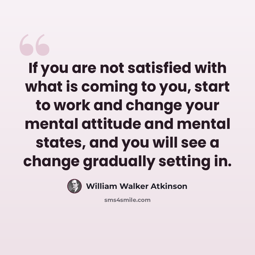 “If you are not satisfied with what is coming to you, start to work and change your mental attitude and mental states, and you will see a change gradually setting in.” quote by William Walker Atkinson