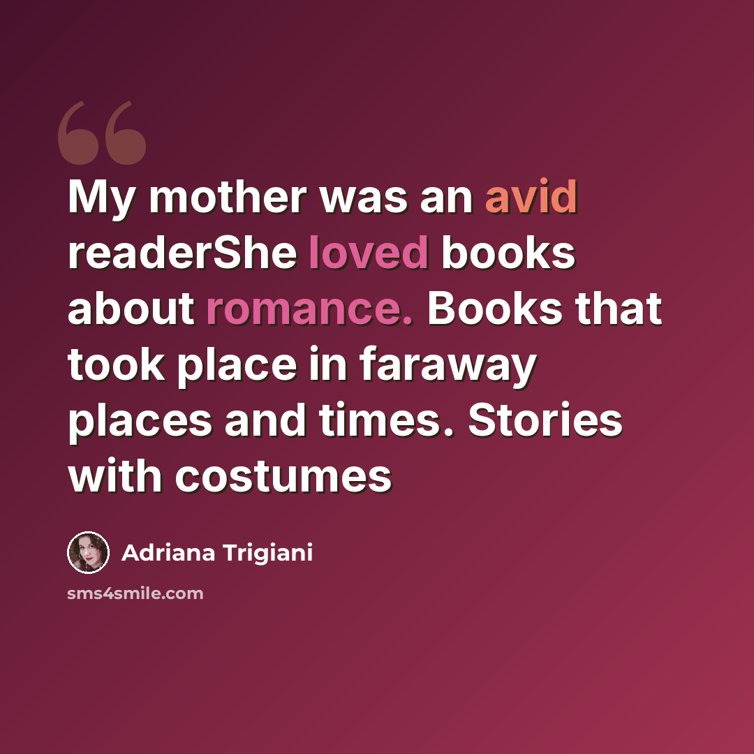 “My mother was an avid readerShe loved books about romance. Books that took place in faraway places and times. Stories with costumes” quote by Adriana Trigiani