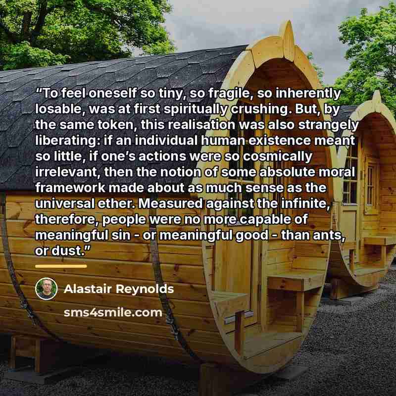 “To feel oneself so tiny, so fragile, so inherently losable, was at first spiritually crushing. But, by the same token, this realisation was also strangely liberating: if an individual human existence meant so little, if one’s actions were so cosmically irrelevant, then the notion of some absolute…” quote by Alastair Reynolds