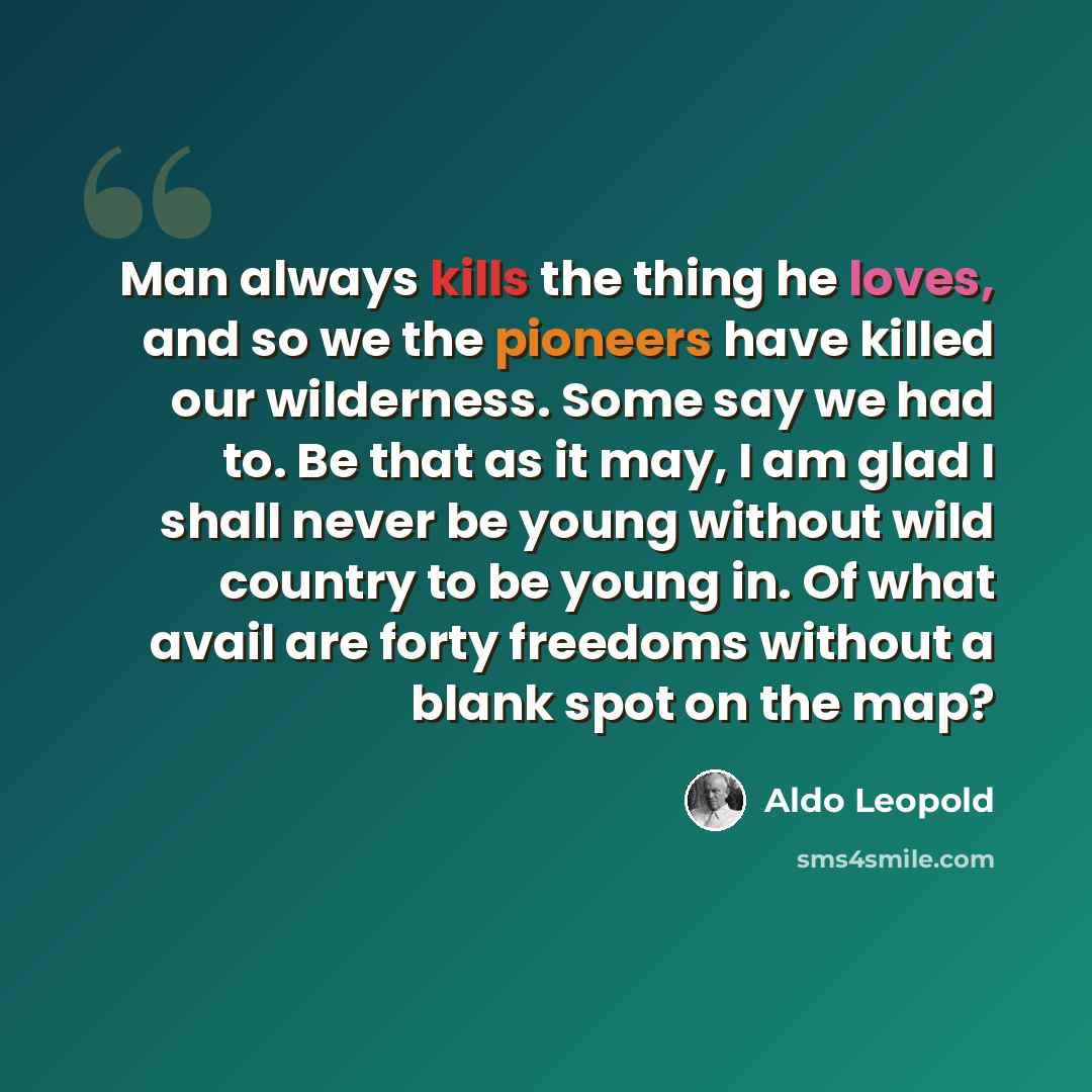 “Man always kills the thing he loves, and so we the pioneers have killed our wilderness. Some say we had to. Be that as it may, I am glad I shall never be young without wild country to be young in. Of what avail are forty freedoms without a blank spot on the map?” quote by Aldo Leopold