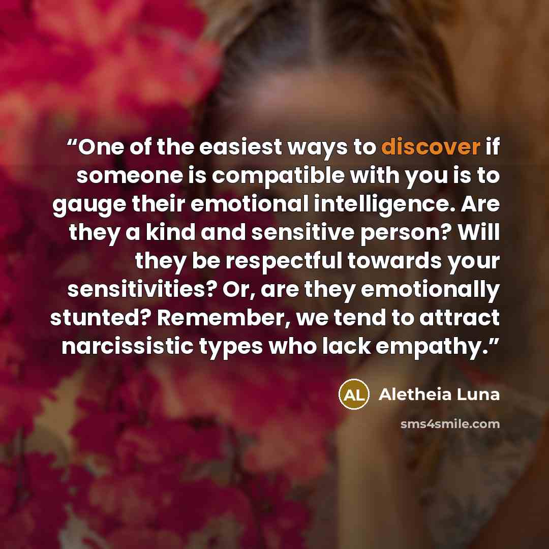 “One of the easiest ways to discover if someone is compatible with you is to gauge their emotional intelligence. Are they a kind and sensitive person? Will they be respectful towards your sensitivities? Or, are they emotionally stunted? Remember, we tend to attract narcissistic types who lack…” quote by Aletheia Luna