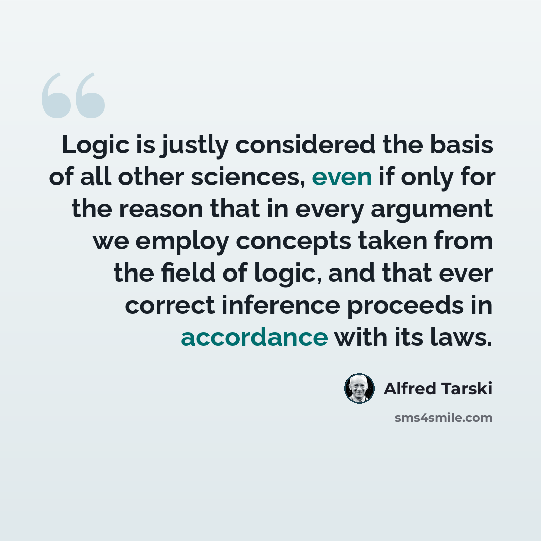 “Logic is justly considered the basis of all other sciences, even if only for the reason that in every argument we employ concepts taken from the field of logic, and that ever correct inference proceeds in accordance with its laws.” quote by Alfred Tarski