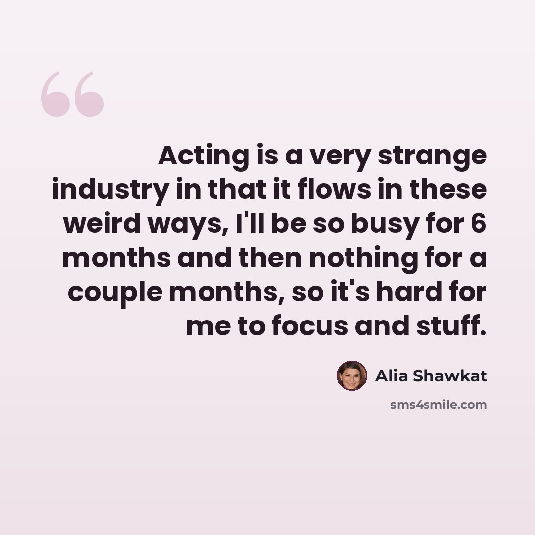 “Acting is a very strange industry in that it flows in these weird ways, I'll be so busy for 6 months and then nothing for a couple months, so it's hard for me to focus and stuff.” quote by Alia Shawkat