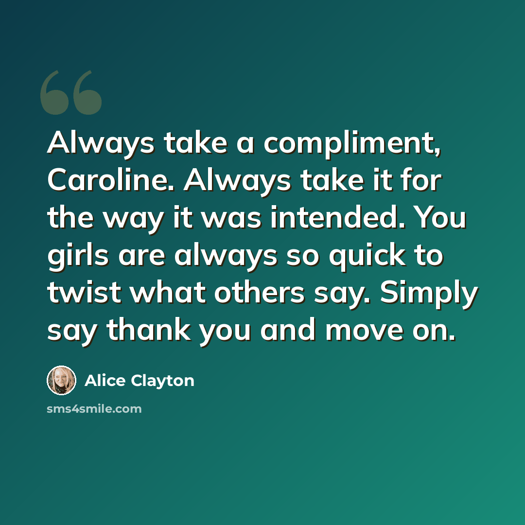“Always take a compliment, Caroline. Always take it for the way it was intended. You girls are always so quick to twist what others say. Simply say thank you and move on.” quote by Alice Clayton
