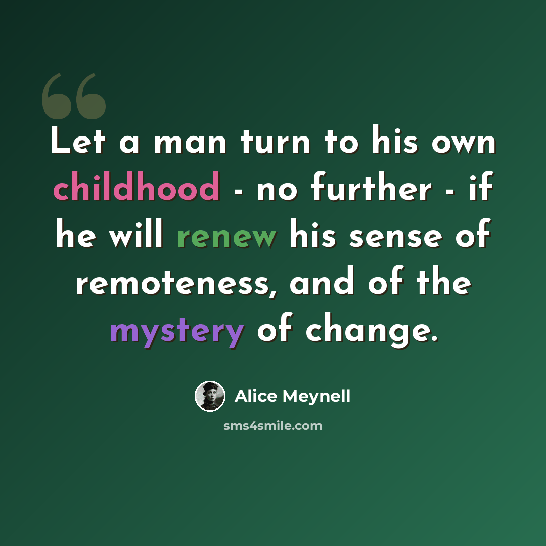 “Let a man turn to his own childhood - no further - if he will renew his sense of remoteness, and of the mystery of change.” quote by Alice Meynell