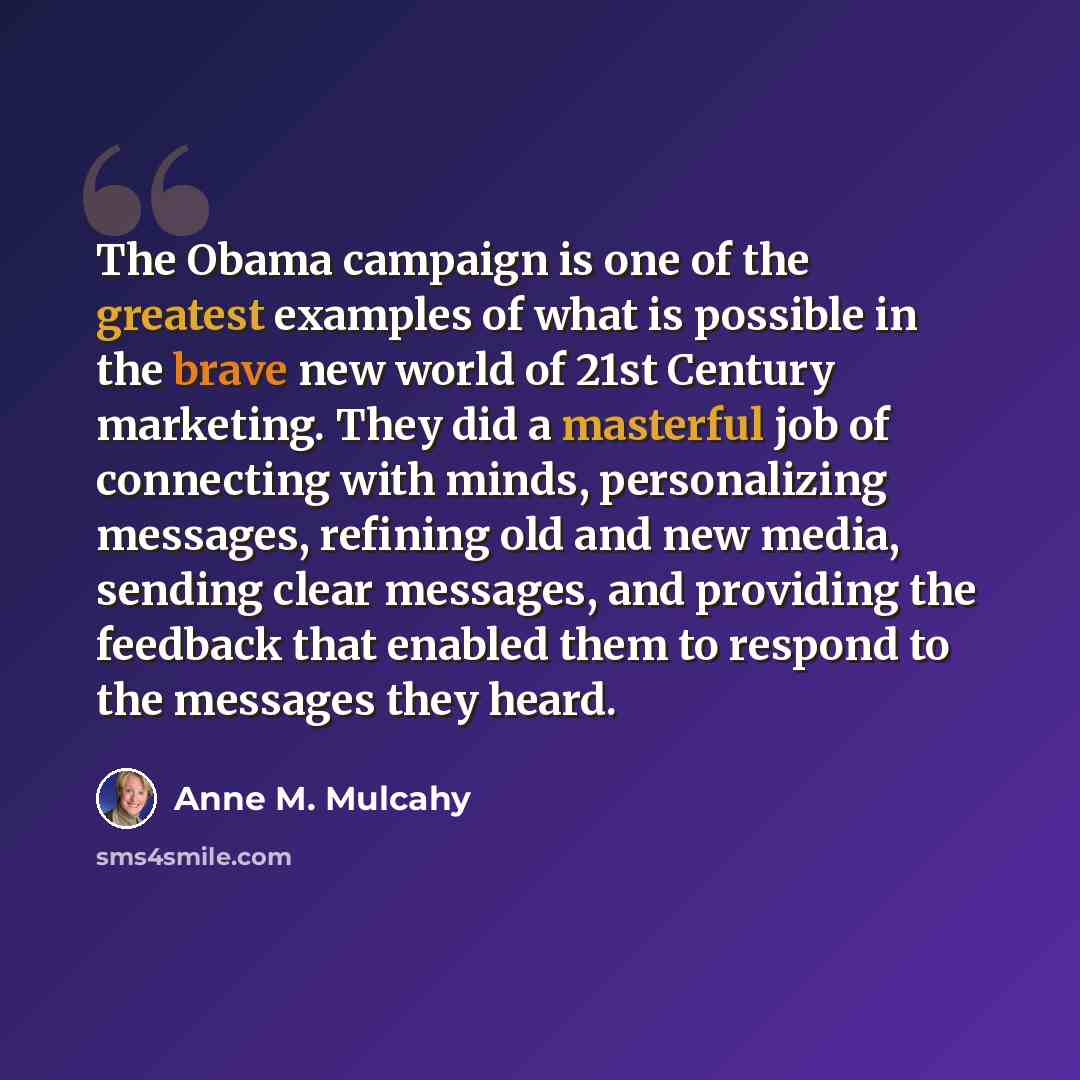“The Obama campaign is one of the greatest examples of what is possible in the brave new world of 21st Century marketing. They did a masterful job of connecting with minds, personalizing messages, refining old and new media, sending clear messages, and providing the feedback that enabled them to…” quote by Anne M. Mulcahy