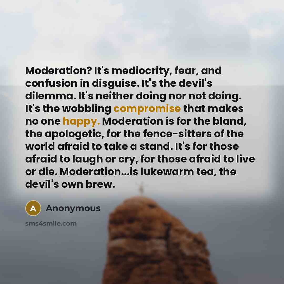 “Moderation? It's mediocrity, fear, and confusion in disguise. It's the devil's dilemma. It's neither doing nor not doing. It's the wobbling compromise that makes no one happy. Moderation is for the bland, the apologetic, for the fence-sitters of the world afraid to take a stand. It's for those…” quote by Anonymous