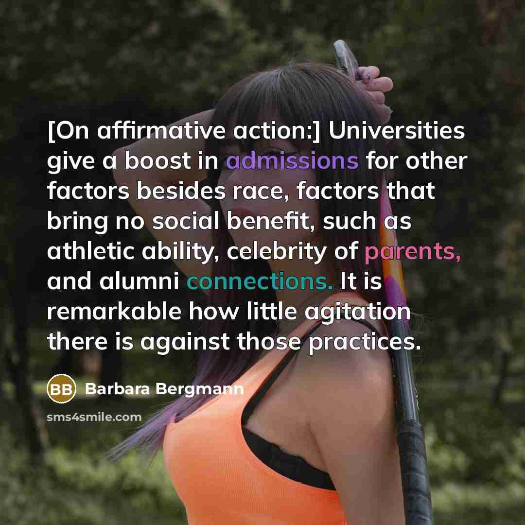 “[On affirmative action:] Universities give a boost in admissions for other factors besides race, factors that bring no social benefit, such as athletic ability, celebrity of parents, and alumni connections. It is remarkable how little agitation there is against those practices.” quote by Barbara Bergmann