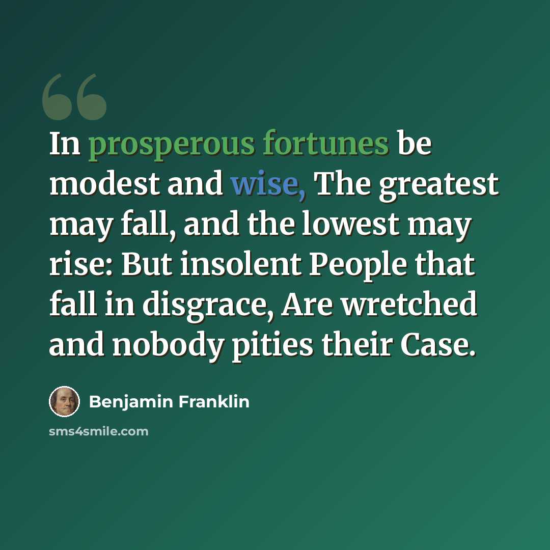 “In prosperous fortunes be modest and wise, The greatest may fall, and the lowest may rise: But insolent People that fall in disgrace, Are wretched and nobody pities their Case.” quote by Benjamin Franklin