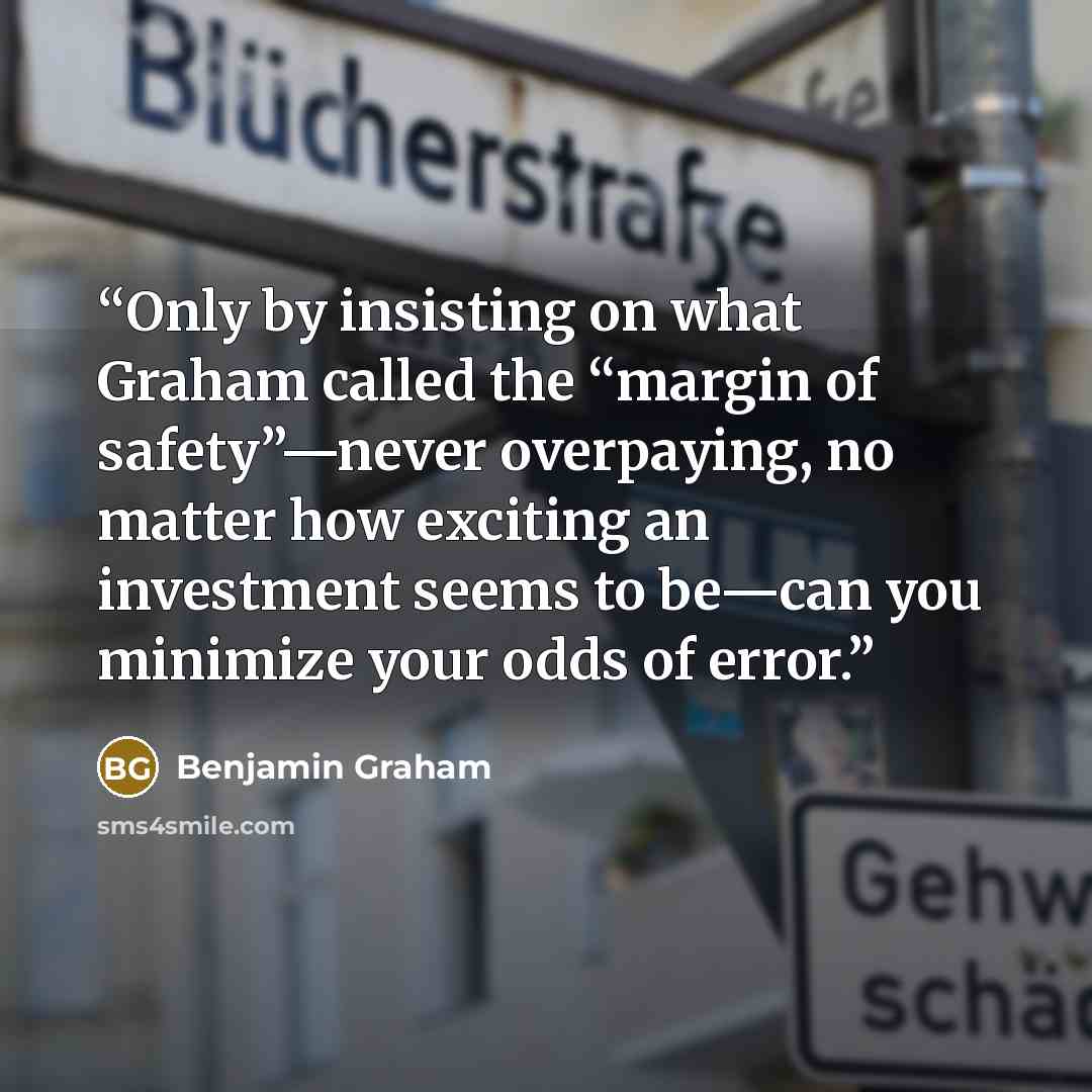 “Only by insisting on what Graham called the “margin of safety”—never overpaying, no matter how exciting an investment seems to be—can you minimize your odds of error.” quote by Benjamin Graham