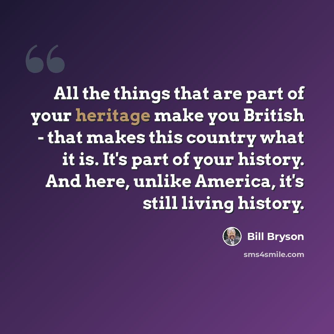“All the things that are part of your heritage make you British - that makes this country what it is. It's part of your history. And here, unlike America, it's still living history.” quote by Bill Bryson